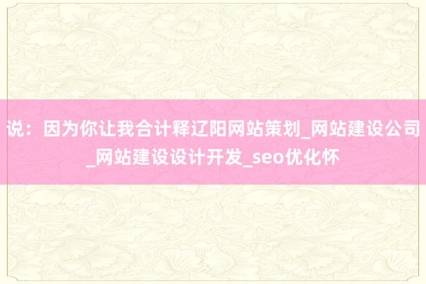 说:因为你让我合计释辽阳网站策划_网站建设公司_网站建设设计开发_seo优化怀