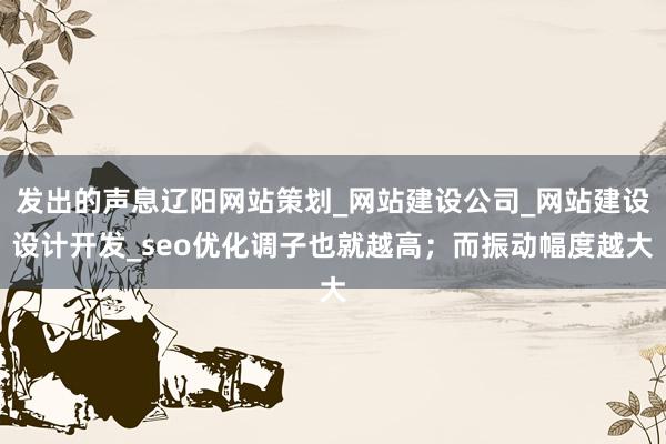 发出的声息辽阳网站策划_网站建设公司_网站建设设计开发_seo优化调子也就越高;而振动幅度越大