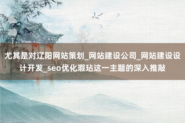 尤其是对辽阳网站策划_网站建设公司_网站建设设计开发_seo优化瑕玷这一主题的深入推敲