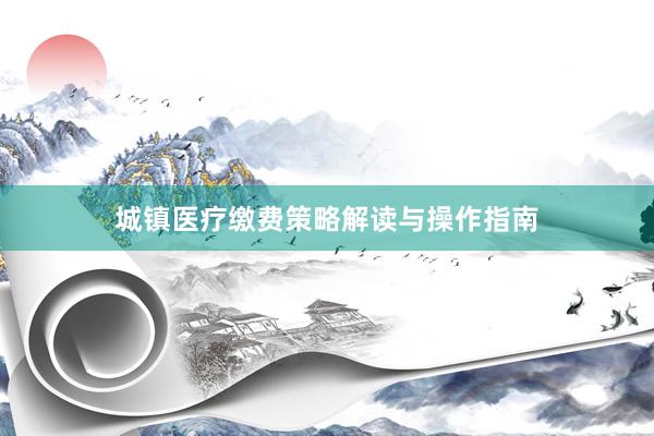 城镇医疗缴费策略解读与操作指南